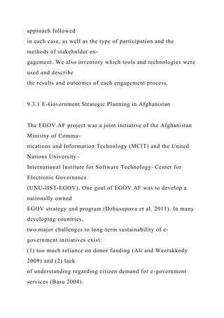 approach followed
in each case, as well as the type of participation and the
methods of stakeholder en-
gagement. We also inventory which tools and technologies were
used and describe
the results and outcomes of each engagement process.
9.3.1 E-Government Strategic Planning in Afghanistan
The EGOV.AF project was a joint initiative of the Afghanistan
Ministry of Commu-
nications and Information Technology (MCIT) and the United
Nations University–
International Institute for Software Technology–Center for
Electronic Governance
(UNU-IIST-EGOV). One goal of EGOV.AF was to develop a
nationally owned
EGOV strategy and program (Dzhusupova et al. 2011). In many
developing countries,
two major challenges to long-term sustainability of e-
government initiatives exist:
(1) too much reliance on donor funding (Ali and Weerakkody
2009) and (2) lack
of understanding regarding citizen demand for e-government
services (Basu 2004).
 