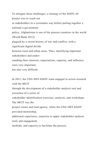 To mitigate these challenges, a strategy of the EGOV.AF
project was to reach out
to stakeholders in a systematic way before putting together a
national e-government
policy. Afghanistan is one of the poorest countries in the world
(World Bank 2012)
plagued by a recent history of war and conflict, with a
significant digital divide
between rural and urban areas. Thus, identifying important
stakeholders and under-
standing their interests, expectations, capacity, and influence
were very important,
but also very difficult.
In 2011, the UNU-IIST-EGOV team engaged in action research
with the MCIT
through the development of a stakeholder analysis tool and
execution of a series of
stakeholder identification exercises, analyses, and workshops.
The MCIT was the
project owner and lead agency, while the UNU-IIST-EGOV
provided mentorship,
additional experience, expertise to apply stakeholder analysis
tools and engagement
methods, and capacity to facilitate the process.
 