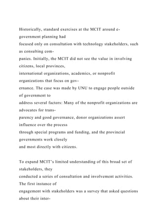 Historically, standard exercises at the MCIT around e-
government planning had
focused only on consultation with technology stakeholders, such
as consulting com-
panies. Initially, the MCIT did not see the value in involving
citizens, local provinces,
international organizations, academics, or nonprofit
organizations that focus on gov-
ernance. The case was made by UNU to engage people outside
of government to
address several factors: Many of the nonprofit organizations are
advocates for trans-
parency and good governance, donor organizations assert
influence over the process
through special programs and funding, and the provincial
governments work closely
and most directly with citizens.
To expand MCIT’s limited understanding of this broad set of
stakeholders, they
conducted a series of consultation and involvement activities.
The first instance of
engagement with stakeholders was a survey that asked questions
about their inter-
 