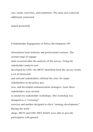 ests, needs, activities, and conditions. The team also collected
additional contextual
[email protected]
9 Stakeholder Engagement in Policy Development 185
information from websites and professional contacts. The
second stage of engage-
ment occurred after the analysis of the survey. Using the
stakeholder analysis tool
developed by UNU, the MCIT identified from the survey results
a set of interested
and relevant stakeholders, defined the roles for major
stakeholders in the policy pro-
cess, and developed communication strategies. Later these
stakeholders were invited
to attend two stakeholder workshops. One workshop was
designed as a “visioning”
exercise and another designed to elicit “strategy development.”
During the work-
shops, MCIT and UNU-IIST-EGOV were able to provide
participants with general
 