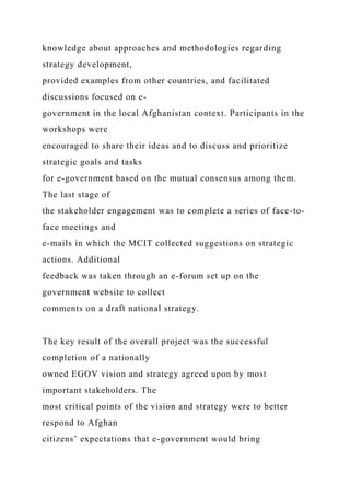 knowledge about approaches and methodologies regarding
strategy development,
provided examples from other countries, and facilitated
discussions focused on e-
government in the local Afghanistan context. Participants in the
workshops were
encouraged to share their ideas and to discuss and prioritize
strategic goals and tasks
for e-government based on the mutual consensus among them.
The last stage of
the stakeholder engagement was to complete a series of face-to-
face meetings and
e-mails in which the MCIT collected suggestions on strategic
actions. Additional
feedback was taken through an e-forum set up on the
government website to collect
comments on a draft national strategy.
The key result of the overall project was the successful
completion of a nationally
owned EGOV vision and strategy agreed upon by most
important stakeholders. The
most critical points of the vision and strategy were to better
respond to Afghan
citizens’ expectations that e-government would bring
 
