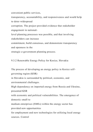 convenient public services,
transparency, accountability, and responsiveness and would help
to deter widespread
corruption. The project provided evidence that stakeholder
engagement in national-
level planning processes was possible, and that involving
stakeholders can increase
commitment, build consensus, and demonstrate transparency
and openness in the
strategic e-government planning process.
9.3.2 Renewable Energy Policy for Kosice, Slovakia
The process of developing an energy policy in Kosice self-
governing region (KSR)
in Slovakia is surrounded by political, economic, and
environmental challenges.
High dependency on imported energy from Russia and Ukraine,
presented KSR
with economic and political vulnerabilities. The emergence of
domestic small to
medium enterprises (SMEs) within the energy sector has
provided new opportunities
for employment and new technologies for utilizing local energy
sources. Control
 