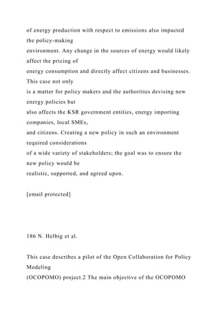 of energy production with respect to emissions also impacted
the policy-making
environment. Any change in the sources of energy would likely
affect the pricing of
energy consumption and directly affect citizens and businesses.
This case not only
is a matter for policy makers and the authorities devising new
energy policies but
also affects the KSR government entities, energy importing
companies, local SMEs,
and citizens. Creating a new policy in such an environment
required considerations
of a wide variety of stakeholders; the goal was to ensure the
new policy would be
realistic, supported, and agreed upon.
[email protected]
186 N. Helbig et al.
This case describes a pilot of the Open Collaboration for Policy
Modeling
(OCOPOMO) project.2 The main objective of the OCOPOMO
 