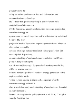 project was to de-
velop an online environment for, and information and
communications technology
(ICT) tools for, policy modeling in collaboration with
stakeholders (Wimmer et al.
2012). Presenting complex information on policy choices for
renewable energy re-
quires some technical expertise and is influenced by individual
beliefs. The pilot
project in Kosice focused on capturing stakeholders’ views on
alternative renewable
sources of energy versus traditional energy production and
consumption. It provided
an understanding of various choices in relation to different
policies for promoting the
use of renewable energy, the perceived market potential for
different energy sources,
barriers hindering different kinds of energy generation in the
region, and the moti-
vating factors leading citizens and companies towards
renewable energy sources. It
also provided an early understanding of employment, financial,
and environmental
impacts of any potential policy (Furdík et al. 2010). This pilot
was the first time that
 