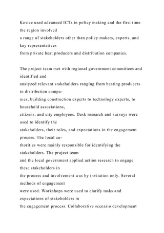 Kosice used advanced ICTs in policy making and the first time
the region involved
a range of stakeholders other than policy makers, experts, and
key representatives
from private heat producers and distribution companies.
The project team met with regional government committees and
identified and
analyzed relevant stakeholders ranging from heating producers
to distribution compa-
nies, building construction experts to technology experts, to
household associations,
citizens, and city employees. Desk research and surveys were
used to identify the
stakeholders, their roles, and expectations in the engagement
process. The local au-
thorities were mainly responsible for identifying the
stakeholders. The project team
and the local government applied action research to engage
these stakeholders in
the process and involvement was by invitation only. Several
methods of engagement
were used. Workshops were used to clarify tasks and
expectations of stakeholders in
the engagement process. Collaborative scenario development
 