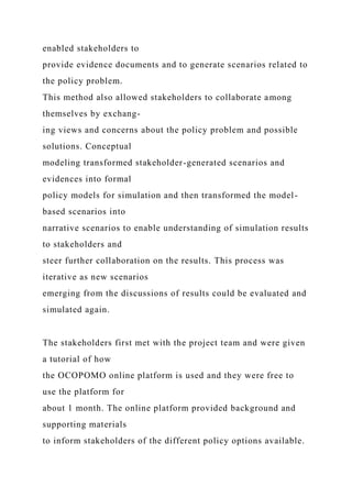 enabled stakeholders to
provide evidence documents and to generate scenarios related to
the policy problem.
This method also allowed stakeholders to collaborate among
themselves by exchang-
ing views and concerns about the policy problem and possible
solutions. Conceptual
modeling transformed stakeholder-generated scenarios and
evidences into formal
policy models for simulation and then transformed the model-
based scenarios into
narrative scenarios to enable understanding of simulation results
to stakeholders and
steer further collaboration on the results. This process was
iterative as new scenarios
emerging from the discussions of results could be evaluated and
simulated again.
The stakeholders first met with the project team and were given
a tutorial of how
the OCOPOMO online platform is used and they were free to
use the platform for
about 1 month. The online platform provided background and
supporting materials
to inform stakeholders of the different policy options available.
 