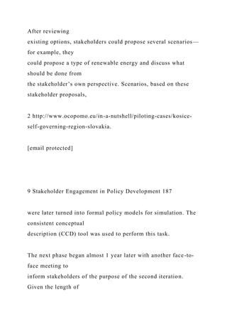 After reviewing
existing options, stakeholders could propose several scenarios—
for example, they
could propose a type of renewable energy and discuss what
should be done from
the stakeholder’s own perspective. Scenarios, based on these
stakeholder proposals,
2 http://www.ocopomo.eu/in-a-nutshell/piloting-cases/kosice-
self-governing-region-slovakia.
[email protected]
9 Stakeholder Engagement in Policy Development 187
were later turned into formal policy models for simulation. The
consistent conceptual
description (CCD) tool was used to perform this task.
The next phase began almost 1 year later with another face-to-
face meeting to
inform stakeholders of the purpose of the second iteration.
Given the length of
 
