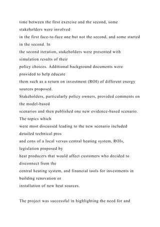 time between the first exercise and the second, some
stakeholders were involved
in the first face-to-face one but not the second, and some started
in the second. In
the second iteration, stakeholders were presented with
simulation results of their
policy choices. Additional background documents were
provided to help educate
them such as a return on investment (ROI) of different energy
sources proposed.
Stakeholders, particularly policy owners, provided comments on
the model-based
scenarios and then published one new evidence-based scenario.
The topics which
were most discussed leading to the new scenario included
detailed technical pros
and cons of a local versus central heating system, ROIs,
legislation proposed by
heat producers that would affect customers who decided to
disconnect from the
central heating system, and financial tools for investments in
building renovation or
installation of new heat sources.
The project was successful in highlighting the need for and
 