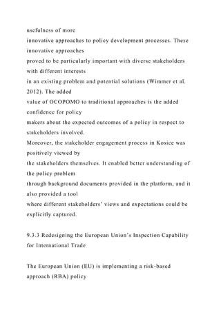 usefulness of more
innovative approaches to policy development processes. These
innovative approaches
proved to be particularly important with diverse stakeholders
with different interests
in an existing problem and potential solutions (Wimmer et al.
2012). The added
value of OCOPOMO to traditional approaches is the added
confidence for policy
makers about the expected outcomes of a policy in respect to
stakeholders involved.
Moreover, the stakeholder engagement process in Kosice was
positively viewed by
the stakeholders themselves. It enabled better understanding of
the policy problem
through background documents provided in the platform, and it
also provided a tool
where different stakeholders’ views and expectations could be
explicitly captured.
9.3.3 Redesigning the European Union’s Inspection Capability
for International Trade
The European Union (EU) is implementing a risk-based
approach (RBA) policy
 
