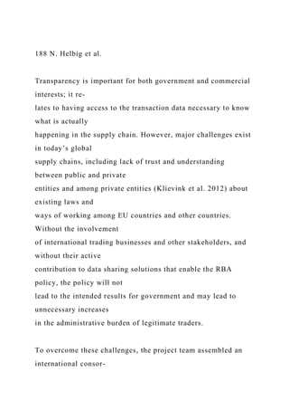 188 N. Helbig et al.
Transparency is important for both government and commercial
interests; it re-
lates to having access to the transaction data necessary to know
what is actually
happening in the supply chain. However, major challenges exist
in today’s global
supply chains, including lack of trust and understanding
between public and private
entities and among private entities (Klievink et al. 2012) about
existing laws and
ways of working among EU countries and other countries.
Without the involvement
of international trading businesses and other stakeholders, and
without their active
contribution to data sharing solutions that enable the RBA
policy, the policy will not
lead to the intended results for government and may lead to
unnecessary increases
in the administrative burden of legitimate traders.
To overcome these challenges, the project team assembled an
international consor-
 