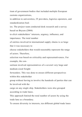 tium of government bodies that included multiple European
customs organizations,
in addition to universities, IT providers, logistics operators, and
standardization bod-
ies. The project team conducted desk research and a survey
based on Bryson (2004)
to elicit stakeholders’ interests, urgency, influence, and
importance. The total number
of entities involved in international supply chains is so large
that it was necessary to
choose stakeholders that would reasonably represent the range
of actors. Therefore,
selection was based on criticality and representativeness. For
example, the con-
sortium involved representatives of a several very large and
medium-sized freight
forwarders. This was done to ensure different perspectives
within this stakeholder
group without having to involve the hundreds of parties that can
be involved with the
cargo on any single ship. Stakeholders were also grouped
according to trade lanes.
This approach limited the total number of actors by using the
trade lane as a boundary.
To ensure diversity in interests, ten different global trade lanes
 