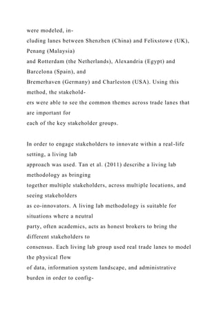 were modeled, in-
cluding lanes between Shenzhen (China) and Felixstowe (UK),
Penang (Malaysia)
and Rotterdam (the Netherlands), Alexandria (Egypt) and
Barcelona (Spain), and
Bremerhaven (Germany) and Charleston (USA). Using this
method, the stakehold-
ers were able to see the common themes across trade lanes that
are important for
each of the key stakeholder groups.
In order to engage stakeholders to innovate within a real-life
setting, a living lab
approach was used. Tan et al. (2011) describe a living lab
methodology as bringing
together multiple stakeholders, across multiple locations, and
seeing stakeholders
as co-innovators. A living lab methodology is suitable for
situations where a neutral
party, often academics, acts as honest brokers to bring the
different stakeholders to
consensus. Each living lab group used real trade lanes to model
the physical flow
of data, information system landscape, and administrative
burden in order to config-
 