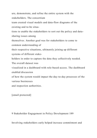 ure, demonstrate, and refine the entire system with the
stakeholders. The consortium
team created visual models and data-flow diagrams of the
existing and to-be situa-
tions to enable the stakeholders to sort out the policy and data-
sharing issues among
themselves. Another goal was for stakeholders to come to
common understanding of
their respective situations, ultimately joining up different
systems of different stake-
holders in order to capture the data they collectively needed.
The overall dataset was
visualized in a dashboard with role-based access. The dashboard
enabled discussion
of how the system would impact the day-to-day processes of the
various businesses
and inspection authorities.
[email protected]
9 Stakeholder Engagement in Policy Development 189
Involving stakeholders early helped increase commitment and
 
