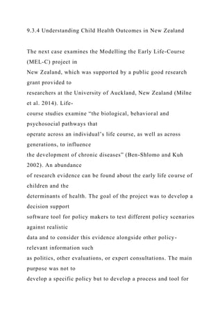 9.3.4 Understanding Child Health Outcomes in New Zealand
The next case examines the Modelling the Early Life-Course
(MEL-C) project in
New Zealand, which was supported by a public good research
grant provided to
researchers at the University of Auckland, New Zealand (Milne
et al. 2014). Life-
course studies examine “the biological, behavioral and
psychosocial pathways that
operate across an individual’s life course, as well as across
generations, to influence
the development of chronic diseases” (Ben-Shlomo and Kuh
2002). An abundance
of research evidence can be found about the early life course of
children and the
determinants of health. The goal of the project was to develop a
decision support
software tool for policy makers to test different policy scenarios
against realistic
data and to consider this evidence alongside other policy-
relevant information such
as politics, other evaluations, or expert consultations. The main
purpose was not to
develop a specific policy but to develop a process and tool for
 