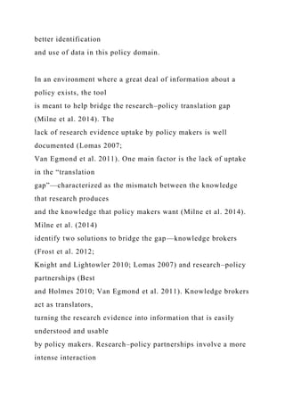 better identification
and use of data in this policy domain.
In an environment where a great deal of information about a
policy exists, the tool
is meant to help bridge the research–policy translation gap
(Milne et al. 2014). The
lack of research evidence uptake by policy makers is well
documented (Lomas 2007;
Van Egmond et al. 2011). One main factor is the lack of uptake
in the “translation
gap”—characterized as the mismatch between the knowledge
that research produces
and the knowledge that policy makers want (Milne et al. 2014).
Milne et al. (2014)
identify two solutions to bridge the gap—knowledge brokers
(Frost et al. 2012;
Knight and Lightowler 2010; Lomas 2007) and research–policy
partnerships (Best
and Holmes 2010; Van Egmond et al. 2011). Knowledge brokers
act as translators,
turning the research evidence into information that is easily
understood and usable
by policy makers. Research–policy partnerships involve a more
intense interaction
 
