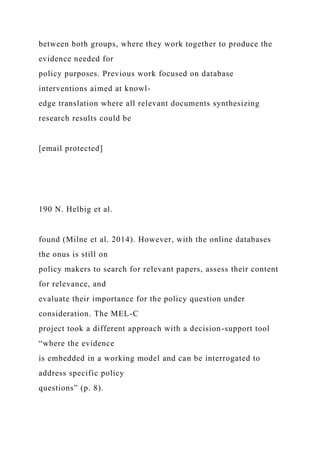 between both groups, where they work together to produce the
evidence needed for
policy purposes. Previous work focused on database
interventions aimed at knowl-
edge translation where all relevant documents synthesizing
research results could be
[email protected]
190 N. Helbig et al.
found (Milne et al. 2014). However, with the online databases
the onus is still on
policy makers to search for relevant papers, assess their content
for relevance, and
evaluate their importance for the policy question under
consideration. The MEL-C
project took a different approach with a decision-support tool
“where the evidence
is embedded in a working model and can be interrogated to
address specific policy
questions” (p. 8).
 