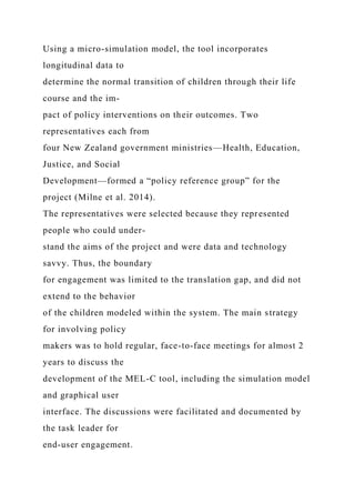Using a micro-simulation model, the tool incorporates
longitudinal data to
determine the normal transition of children through their life
course and the im-
pact of policy interventions on their outcomes. Two
representatives each from
four New Zealand government ministries—Health, Education,
Justice, and Social
Development—formed a “policy reference group” for the
project (Milne et al. 2014).
The representatives were selected because they represented
people who could under-
stand the aims of the project and were data and technology
savvy. Thus, the boundary
for engagement was limited to the translation gap, and did not
extend to the behavior
of the children modeled within the system. The main strategy
for involving policy
makers was to hold regular, face-to-face meetings for almost 2
years to discuss the
development of the MEL-C tool, including the simulation model
and graphical user
interface. The discussions were facilitated and documented by
the task leader for
end-user engagement.
 