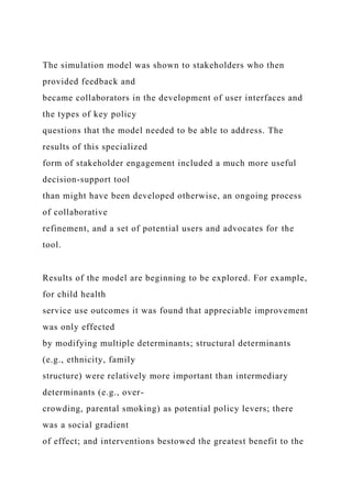 The simulation model was shown to stakeholders who then
provided feedback and
became collaborators in the development of user interfaces and
the types of key policy
questions that the model needed to be able to address. The
results of this specialized
form of stakeholder engagement included a much more useful
decision-support tool
than might have been developed otherwise, an ongoing process
of collaborative
refinement, and a set of potential users and advocates for the
tool.
Results of the model are beginning to be explored. For example,
for child health
service use outcomes it was found that appreciable improvement
was only effected
by modifying multiple determinants; structural determinants
(e.g., ethnicity, family
structure) were relatively more important than intermediary
determinants (e.g., over-
crowding, parental smoking) as potential policy levers; there
was a social gradient
of effect; and interventions bestowed the greatest benefit to the
 