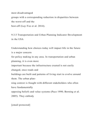 most disadvantaged
groups with a corresponding reduction in disparities between
the worst-off and the
best-off (Lay-Yee et al. 2014).
9.3.5 Transportation and Urban Planning Indicator Development
in the USA
Understanding how choices today will impact life in the future
is a major concern
for policy making in any area. In transportation and urban
planning, it is even more
important because the infrastructure created is not easily
changed, once roads and
buildings are built and patterns of living start to evolve around
them. The urban plan-
ning context is fraught with different stakeholders who often
have fundamentally
opposing beliefs and value systems (Pace 1990; Borning et al.
2005). They embody
[email protected]
 