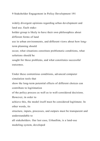 9 Stakeholder Engagement in Policy Development 191
widely divergent opinions regarding urban development and
land use. Each stake-
holder group is likely to have their own philosophies about
different forms of land
use in urban environments, and different views about how long-
term planning should
occur, what situations constitute problematic conditions, what
solutions should be
sought for those problems, and what constitutes successful
outcomes.
Under these contentious conditions, advanced computer
simulation tools that
show the long-term potential effects of different choices can
contribute to legitimation
of the policy process as well as to well-considered decisions.
However, in order to
achieve this, the model itself must be considered legitimate. In
other words, its
structure, inputs, processes, and outputs must be transparent and
understandable to
all stakeholders. Our last case, UrbanSim, is a land-use
modeling system, developed
 