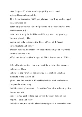 over the past 20 years, that helps policy makers and
stakeholders understand the
20–30-year impacts of different choices regarding land use and
transportation on
community outcomes including effects on the economy and the
environment. It has
been used widely in the USA and Europe and is of growing
interest globally. The
system not only estimates the direct effects of different
infrastructure and policy
choices but also estimates how individual and group responses
to those choices will
affect the outcomes (Borning et al. 2005; Borning et al. 2008).
UrbanSim simulation results are mainly presented to users as
indicators. These
indicators are variables that convey information about an
attribute of the system at a
given time. Indicators in UrbanSim include such variables as
the population density
in different neighborhoods, the ratio of car trips to bus trips for
the region, and
the projected cost of land per acre in different parts of the
region. These and other
indicators are presented under different possible scenarios over
 