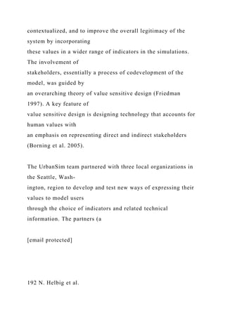 contextualized, and to improve the overall legitimacy of the
system by incorporating
these values in a wider range of indicators in the simulations.
The involvement of
stakeholders, essentially a process of codevelopment of the
model, was guided by
an overarching theory of value sensitive design (Friedman
1997). A key feature of
value sensitive design is designing technology that accounts for
human values with
an emphasis on representing direct and indirect stakeholders
(Borning et al. 2005).
The UrbanSim team partnered with three local organizations in
the Seattle, Wash-
ington, region to develop and test new ways of expressing their
values to model users
through the choice of indicators and related technical
information. The partners (a
[email protected]
192 N. Helbig et al.
 