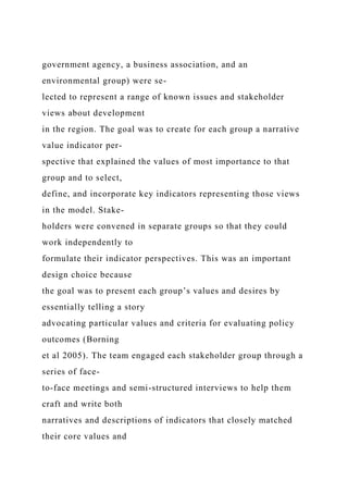 government agency, a business association, and an
environmental group) were se-
lected to represent a range of known issues and stakeholder
views about development
in the region. The goal was to create for each group a narrative
value indicator per-
spective that explained the values of most importance to that
group and to select,
define, and incorporate key indicators representing those views
in the model. Stake-
holders were convened in separate groups so that they could
work independently to
formulate their indicator perspectives. This was an important
design choice because
the goal was to present each group’s values and desires by
essentially telling a story
advocating particular values and criteria for evaluating policy
outcomes (Borning
et al 2005). The team engaged each stakeholder group through a
series of face-
to-face meetings and semi-structured interviews to help them
craft and write both
narratives and descriptions of indicators that closely matched
their core values and
 