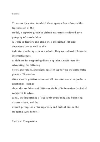 views.
To assess the extent to which these approaches enhanced the
legitimation of the
model, a separate group of citizen evaluators reviewed each
grouping of stakeholder-
selected indicators and along with associated technical
documentation as well as the
indicators in the system as a whole. They considered coherence,
informativeness,
usefulness for supporting diverse opinions, usefulness for
advocating for differing
views and values, and usefulness for supporting the democratic
process. The evalu-
ation showed positive scores on all measures and also produced
additional findings
about the usefulness of different kinds of information (technical
compared to advo-
cacy), the importance of explicitly presenting and balancing
diverse views, and the
overall perception of transparency and lack of bias in the
modeling system itself.
9.4 Case Comparison
 