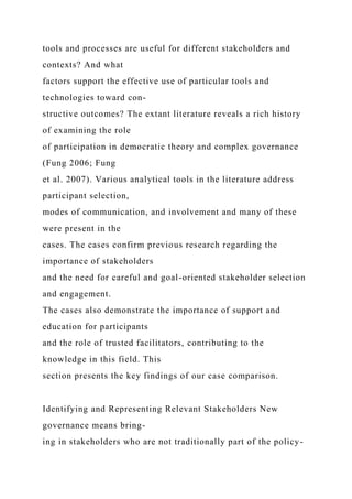 tools and processes are useful for different stakeholders and
contexts? And what
factors support the effective use of particular tools and
technologies toward con-
structive outcomes? The extant literature reveals a rich history
of examining the role
of participation in democratic theory and complex governance
(Fung 2006; Fung
et al. 2007). Various analytical tools in the literature address
participant selection,
modes of communication, and involvement and many of these
were present in the
cases. The cases confirm previous research regarding the
importance of stakeholders
and the need for careful and goal-oriented stakeholder selection
and engagement.
The cases also demonstrate the importance of support and
education for participants
and the role of trusted facilitators, contributing to the
knowledge in this field. This
section presents the key findings of our case comparison.
Identifying and Representing Relevant Stakeholders New
governance means bring-
ing in stakeholders who are not traditionally part of the policy-
 
