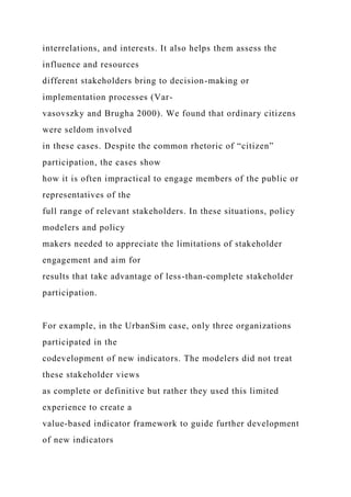 interrelations, and interests. It also helps them assess the
influence and resources
different stakeholders bring to decision-making or
implementation processes (Var-
vasovszky and Brugha 2000). We found that ordinary citizens
were seldom involved
in these cases. Despite the common rhetoric of “citizen”
participation, the cases show
how it is often impractical to engage members of the public or
representatives of the
full range of relevant stakeholders. In these situations, policy
modelers and policy
makers needed to appreciate the limitations of stakeholder
engagement and aim for
results that take advantage of less-than-complete stakeholder
participation.
For example, in the UrbanSim case, only three organizations
participated in the
codevelopment of new indicators. The modelers did not treat
these stakeholder views
as complete or definitive but rather they used this limited
experience to create a
value-based indicator framework to guide further development
of new indicators
 