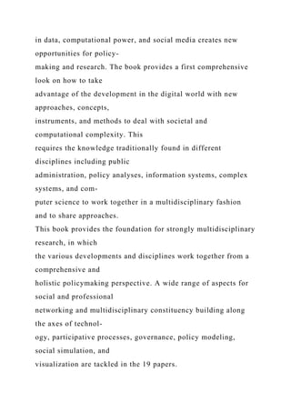 in data, computational power, and social media creates new
opportunities for policy-
making and research. The book provides a first comprehensive
look on how to take
advantage of the development in the digital world with new
approaches, concepts,
instruments, and methods to deal with societal and
computational complexity. This
requires the knowledge traditionally found in different
disciplines including public
administration, policy analyses, information systems, complex
systems, and com-
puter science to work together in a multidisciplinary fashion
and to share approaches.
This book provides the foundation for strongly multidisciplinary
research, in which
the various developments and disciplines work together from a
comprehensive and
holistic policymaking perspective. A wide range of aspects for
social and professional
networking and multidisciplinary constituency building along
the axes of technol-
ogy, participative processes, governance, policy modeling,
social simulation, and
visualization are tackled in the 19 papers.
 