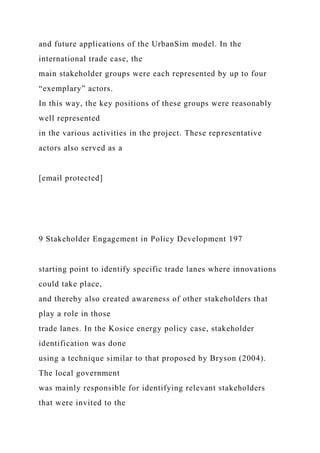 and future applications of the UrbanSim model. In the
international trade case, the
main stakeholder groups were each represented by up to four
“exemplary” actors.
In this way, the key positions of these groups were reasonably
well represented
in the various activities in the project. These representative
actors also served as a
[email protected]
9 Stakeholder Engagement in Policy Development 197
starting point to identify specific trade lanes where innovations
could take place,
and thereby also created awareness of other stakeholders that
play a role in those
trade lanes. In the Kosice energy policy case, stakeholder
identification was done
using a technique similar to that proposed by Bryson (2004).
The local government
was mainly responsible for identifying relevant stakeholders
that were invited to the
 