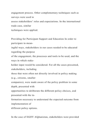 engagement process. Other complementary techniques such as
surveys were used to
assess stakeholders’ roles and expectations. In the international
trade case, similar
techniques were applied.
Providing for Participant Support and Education In order to
participate in mean-
ingful ways, stakeholders in our cases needed to be educated
regarding the purpose
of the engagement, the processes and tools to be used, and the
ways in which stake-
holder input would be considered. For all the cases presented,
stakeholders, including
those that were often not directly involved in policy making
(e.g., citizens, smaller
companies), were made aware of the policy problem in some
depth, presented with
opportunities to deliberate the different policy choices, and
presented with the in-
formation necessary to understand the expected outcome from
implementation of
different policy options.
In the case of EGOV Afghanistan, stakeholders were provided
 