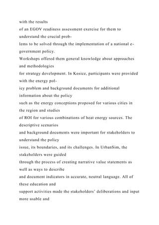 with the results
of an EGOV readiness assessment exercise for them to
understand the crucial prob-
lems to be solved through the implementation of a national e-
government policy.
Workshops offered them general knowledge about approaches
and methodologies
for strategy development. In Kosice, participants were provided
with the energy pol-
icy problem and background documents for additional
information about the policy
such as the energy conceptions proposed for various cities in
the region and studies
of ROI for various combinations of heat energy sources. The
descriptive scenarios
and background documents were important for stakeholders to
understand the policy
issue, its boundaries, and its challenges. In UrbanSim, the
stakeholders were guided
through the process of creating narrative value statements as
well as ways to describe
and document indicators in accurate, neutral language. All of
these education and
support activities made the stakeholders’ deliberations and input
more usable and
 