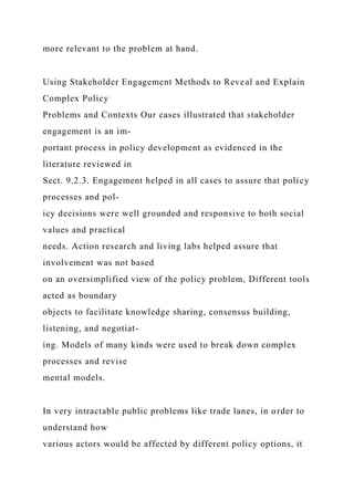 more relevant to the problem at hand.
Using Stakeholder Engagement Methods to Reveal and Explain
Complex Policy
Problems and Contexts Our cases illustrated that stakeholder
engagement is an im-
portant process in policy development as evidenced in the
literature reviewed in
Sect. 9.2.3. Engagement helped in all cases to assure that policy
processes and pol-
icy decisions were well grounded and responsive to both social
values and practical
needs. Action research and living labs helped assure that
involvement was not based
on an oversimplified view of the policy problem, Different tools
acted as boundary
objects to facilitate knowledge sharing, consensus building,
listening, and negotiat-
ing. Models of many kinds were used to break down complex
processes and revise
mental models.
In very intractable public problems like trade lanes, in order to
understand how
various actors would be affected by different policy options, it
 
