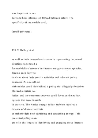 was important to un-
derstand how information flowed between actors. The
specificity of the models used,
[email protected]
198 N. Helbig et al.
as well as their comprehensiveness in representing the actual
situation, facilitated a
focused debate between businesses and government agencies,
forcing each party to
be clear about their precise activities and relevant policy
concerns. As a result, no
stakeholder could hide behind a policy that allegedly forced or
blocked a certain so-
lution, and the consensus process could focus on the policy
options that were feasible
in practice. The Kosice energy policy problem required a
balance of diverse interests
of stakeholders both supplying and consuming energy. This
presented policy mak-
ers with challenges in identifying and engaging those interests
 