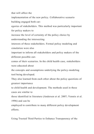 that will affect the
implementation of the new policy. Collaborative scenario
building engaged both cat-
egories of stakeholders. This method was particularly important
for policy makers to
increase the level of certainty of the policy choice by
understanding the intersecting
interests of these stakeholders. Formal policy modeling and
simulation were also
important to inform all stakeholders and policy makers of the
different possible out-
comes of their scenarios. In the child health case, stakeholders
were educated about
the concepts and assumptions underlying the policy-modeling
tool being developed.
They also learned from each other about the policy questions of
greatest importance
to child health and development. The methods used in these
cases are similar to
those identified in literature (Andersen et al. 2007; Vennix et al.
1996) and can be
employed to contribute to many different policy development
efforts.
Using Trusted Third Parties to Enhance Transparency of the
 