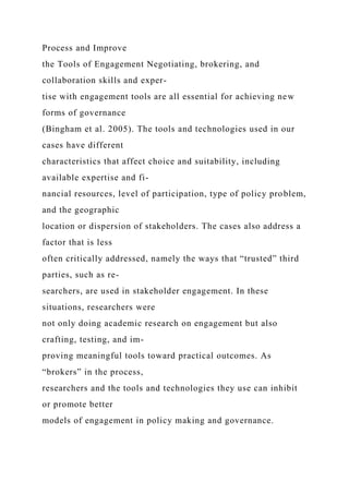 Process and Improve
the Tools of Engagement Negotiating, brokering, and
collaboration skills and exper-
tise with engagement tools are all essential for achieving new
forms of governance
(Bingham et al. 2005). The tools and technologies used in our
cases have different
characteristics that affect choice and suitability, including
available expertise and fi-
nancial resources, level of participation, type of policy problem,
and the geographic
location or dispersion of stakeholders. The cases also address a
factor that is less
often critically addressed, namely the ways that “trusted” third
parties, such as re-
searchers, are used in stakeholder engagement. In these
situations, researchers were
not only doing academic research on engagement but also
crafting, testing, and im-
proving meaningful tools toward practical outcomes. As
“brokers” in the process,
researchers and the tools and technologies they use can inhibit
or promote better
models of engagement in policy making and governance.
 