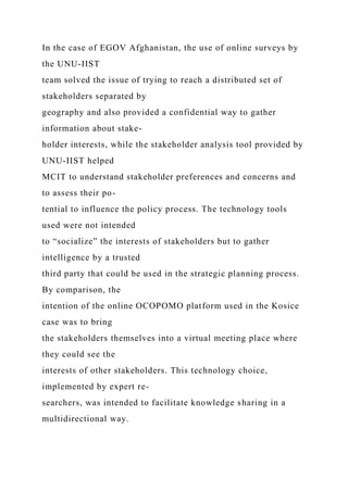 In the case of EGOV Afghanistan, the use of online surveys by
the UNU-IIST
team solved the issue of trying to reach a distributed set of
stakeholders separated by
geography and also provided a confidential way to gather
information about stake-
holder interests, while the stakeholder analysis tool provided by
UNU-IIST helped
MCIT to understand stakeholder preferences and concerns and
to assess their po-
tential to influence the policy process. The technology tools
used were not intended
to “socialize” the interests of stakeholders but to gather
intelligence by a trusted
third party that could be used in the strategic planning process.
By comparison, the
intention of the online OCOPOMO platform used in the Kosice
case was to bring
the stakeholders themselves into a virtual meeting place where
they could see the
interests of other stakeholders. This technology choice,
implemented by expert re-
searchers, was intended to facilitate knowledge sharing in a
multidirectional way.
 