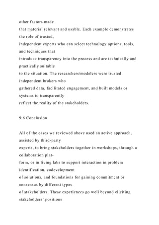 other factors made
that material relevant and usable. Each example demonstrates
the role of trusted,
independent experts who can select technology options, tools,
and techniques that
introduce transparency into the process and are technically and
practically suitable
to the situation. The researchers/modelers were trusted
independent brokers who
gathered data, facilitated engagement, and built models or
systems to transparently
reflect the reality of the stakeholders.
9.6 Conclusion
All of the cases we reviewed above used an active approach,
assisted by third-party
experts, to bring stakeholders together in workshops, through a
collaboration plat-
form, or in living labs to support interaction in problem
identification, codevelopment
of solutions, and foundations for gaining commitment or
consensus by different types
of stakeholders. These experiences go well beyond eliciting
stakeholders’ positions
 
