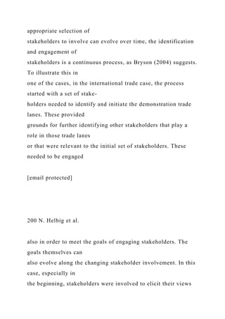 appropriate selection of
stakeholders to involve can evolve over time, the identification
and engagement of
stakeholders is a continuous process, as Bryson (2004) suggests.
To illustrate this in
one of the cases, in the international trade case, the process
started with a set of stake-
holders needed to identify and initiate the demonstration trade
lanes. These provided
grounds for further identifying other stakeholders that play a
role in those trade lanes
or that were relevant to the initial set of stakeholders. These
needed to be engaged
[email protected]
200 N. Helbig et al.
also in order to meet the goals of engaging stakeholders. The
goals themselves can
also evolve along the changing stakeholder involvement. In this
case, especially in
the beginning, stakeholders were involved to elicit their views
 