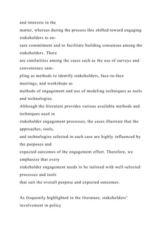 and interests in the
matter, whereas during the process this shifted toward engaging
stakeholders to en-
sure commitment and to facilitate building consensus among the
stakeholders. There
are similarities among the cases such as the use of surveys and
convenience sam-
pling as methods to identify stakeholders, face-to-face
meetings, and workshops as
methods of engagement and use of modeling techniques as tools
and technologies.
Although the literature provides various available methods and
techniques used in
stakeholder engagement processes, the cases illustrate that the
approaches, tools,
and technologies selected in each case are highly influenced by
the purposes and
expected outcomes of the engagement effort. Therefore, we
emphasize that every
stakeholder engagement needs to be tailored with well-selected
processes and tools
that suit the overall purpose and expected outcomes.
As frequently highlighted in the literature, stakeholders’
involvement in policy
 