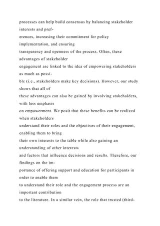 processes can help build consensus by balancing stakeholder
interests and pref-
erences, increasing their commitment for policy
implementation, and ensuring
transparency and openness of the process. Often, these
advantages of stakeholder
engagement are linked to the idea of empowering stakeholders
as much as possi-
ble (i.e., stakeholders make key decisions). However, our study
shows that all of
these advantages can also be gained by involving stakeholders,
with less emphasis
on empowerment. We posit that these benefits can be realized
when stakeholders
understand their roles and the objectives of their engagement,
enabling them to bring
their own interests to the table while also gaining an
understanding of other interests
and factors that influence decisions and results. Therefore, our
findings on the im-
portance of offering support and education for participants in
order to enable them
to understand their role and the engagement process are an
important contribution
to the literature. In a similar vein, the role that trusted (third-
 