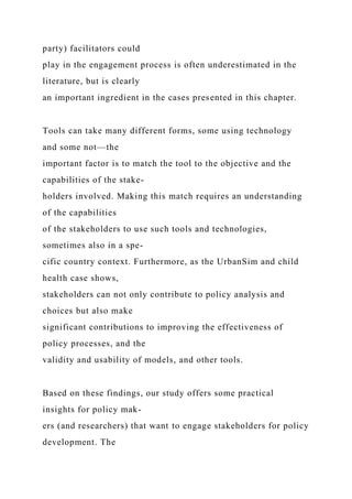 party) facilitators could
play in the engagement process is often underestimated in the
literature, but is clearly
an important ingredient in the cases presented in this chapter.
Tools can take many different forms, some using technology
and some not—the
important factor is to match the tool to the objective and the
capabilities of the stake-
holders involved. Making this match requires an understanding
of the capabilities
of the stakeholders to use such tools and technologies,
sometimes also in a spe-
cific country context. Furthermore, as the UrbanSim and child
health case shows,
stakeholders can not only contribute to policy analysis and
choices but also make
significant contributions to improving the effectiveness of
policy processes, and the
validity and usability of models, and other tools.
Based on these findings, our study offers some practical
insights for policy mak-
ers (and researchers) that want to engage stakeholders for policy
development. The
 