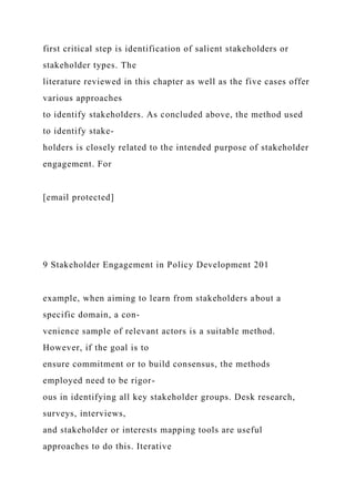 first critical step is identification of salient stakeholders or
stakeholder types. The
literature reviewed in this chapter as well as the five cases offer
various approaches
to identify stakeholders. As concluded above, the method used
to identify stake-
holders is closely related to the intended purpose of stakeholder
engagement. For
[email protected]
9 Stakeholder Engagement in Policy Development 201
example, when aiming to learn from stakeholders about a
specific domain, a con-
venience sample of relevant actors is a suitable method.
However, if the goal is to
ensure commitment or to build consensus, the methods
employed need to be rigor-
ous in identifying all key stakeholder groups. Desk research,
surveys, interviews,
and stakeholder or interests mapping tools are useful
approaches to do this. Iterative
 
