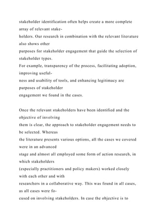 stakeholder identification often helps create a more complete
array of relevant stake-
holders. Our research in combination with the relevant literature
also shows other
purposes for stakeholder engagement that guide the selection of
stakeholder types.
For example, transparency of the process, facilitating adoption,
improving useful-
ness and usability of tools, and enhancing legitimacy are
purposes of stakeholder
engagement we found in the cases.
Once the relevant stakeholders have been identified and the
objective of involving
them is clear, the approach to stakeholder engagement needs to
be selected. Whereas
the literature presents various options, all the cases we covered
were in an advanced
stage and almost all employed some form of action research, in
which stakeholders
(especially practitioners and policy makers) worked closely
with each other and with
researchers in a collaborative way. This was found in all cases,
as all cases were fo-
cused on involving stakeholders. In case the objective is to
 