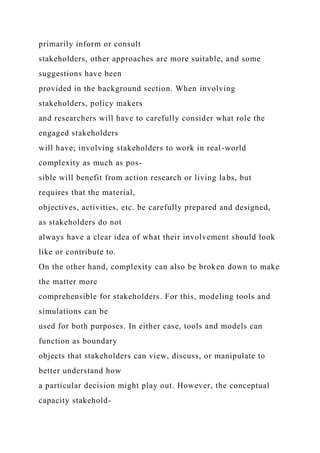 primarily inform or consult
stakeholders, other approaches are more suitable, and some
suggestions have been
provided in the background section. When involving
stakeholders, policy makers
and researchers will have to carefully consider what role the
engaged stakeholders
will have; involving stakeholders to work in real-world
complexity as much as pos-
sible will benefit from action research or living labs, but
requires that the material,
objectives, activities, etc. be carefully prepared and designed,
as stakeholders do not
always have a clear idea of what their involvement should look
like or contribute to.
On the other hand, complexity can also be broken down to make
the matter more
comprehensible for stakeholders. For this, modeling tools and
simulations can be
used for both purposes. In either case, tools and models can
function as boundary
objects that stakeholders can view, discuss, or manipulate to
better understand how
a particular decision might play out. However, the conceptual
capacity stakehold-
 