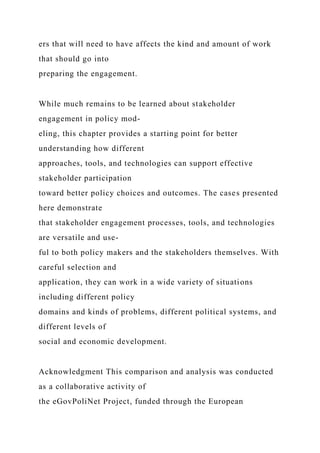 ers that will need to have affects the kind and amount of work
that should go into
preparing the engagement.
While much remains to be learned about stakeholder
engagement in policy mod-
eling, this chapter provides a starting point for better
understanding how different
approaches, tools, and technologies can support effective
stakeholder participation
toward better policy choices and outcomes. The cases presented
here demonstrate
that stakeholder engagement processes, tools, and technologies
are versatile and use-
ful to both policy makers and the stakeholders themselves. With
careful selection and
application, they can work in a wide variety of situations
including different policy
domains and kinds of problems, different political systems, and
different levels of
social and economic development.
Acknowledgment This comparison and analysis was conducted
as a collaborative activity of
the eGovPoliNet Project, funded through the European
 