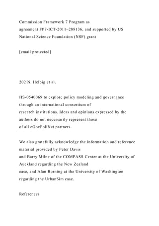 Commission Framework 7 Program as
agreement FP7-ICT-2011–288136, and supported by US
National Science Foundation (NSF) grant
[email protected]
202 N. Helbig et al.
IIS-0540069 to explore policy modeling and governance
through an international consortium of
research institutions. Ideas and opinions expressed by the
authors do not necessarily represent those
of all eGovPoliNet partners.
We also gratefully acknowledge the information and reference
material provided by Peter Davis
and Barry Milne of the COMPASS Center at the University of
Auckland regarding the New Zealand
case, and Alan Borning at the University of Washington
regarding the UrbanSim case.
References
 