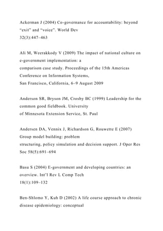 Ackerman J (2004) Co-governance for accountability: beyond
“exit” and “voice”. World Dev
32(3):447–463
Ali M, Weerakkody V (2009) The impact of national culture on
e-government implementation: a
comparison case study. Proceedings of the 15th Americas
Conference on Information Systems,
San Francisco, California, 6–9 August 2009
Anderson SR, Bryson JM, Crosby BC (1999) Leadership for the
common good fieldbook. University
of Minnesota Extension Service, St. Paul
Andersen DA, Vennix J, Richardson G, Rouwette E (2007)
Group model building: problem
structuring, policy simulation and decision support. J Oper Res
Soc 58(5):691–694
Basu S (2004) E-government and developing countries: an
overview. Int’l Rev L Comp Tech
18(1):109–132
Ben-Shlomo Y, Kuh D (2002) A life course approach to chronic
disease epidemiology: conceptual
 